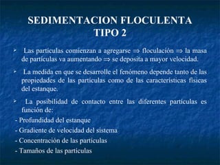 SEDIMENTACION FLOCULENTA TIPO 2 Las partículas comienzan a agregarse    floculación    la masa de partículas va aumentando    se deposita a mayor velocidad. La medida en que se desarrolle el fenómeno depende tanto de las propiedades de las partículas como de las características físicas del estanque. La posibilidad de contacto entre las diferentes partículas es función de: - Profundidad del estanque - Gradiente de velocidad del sistema - Concentración de las partículas - Tamaños de las partículas 