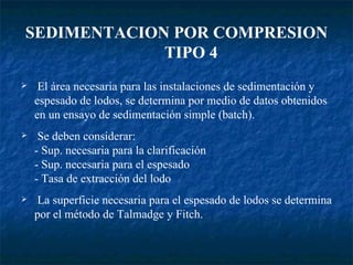 SEDIMENTACION POR COMPRESION   TIPO 4 El área necesaria para las instalaciones de sedimentación y espesado de lodos, se determina por medio de datos obtenidos en un ensayo de sedimentación simple (batch). Se deben considerar: - Sup. necesaria para la clarificación - Sup. necesaria para el espesado - Tasa de extracción del lodo La superficie necesaria para el espesado de lodos se determina por el método de Talmadge y Fitch. 