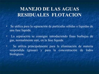 Se utiliza para la separación de partículas sólidas o líquidas de una fase líquida. La separación se consigue introduciendo finas burbujas de gas, normalmente aire, en la fase líquida.  Se utiliza principalmente para la eliminación de materia suspendida (grasas) y para la concentración de lodos biológicos. MANEJO DE LAS AGUAS RESIDUALES  FLOTACION 