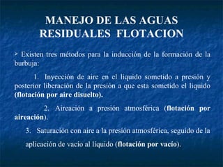 MANEJO DE LAS AGUAS RESIDUALES  FLOTACION Existen tres métodos para la inducción de la formación de la burbuja: 1. Inyección de aire en el liquido sometido a presión y posterior liberación de la presión a que esta sometido el liquido  (flotación por aire disuelto). 2. Aireación a presión atmosférica ( flotación por aireación ). 3. Saturación con aire a la presión atmosférica, seguido de la aplicación de vacío al líquido ( flotación por vacío ). 