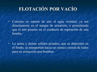 Consiste en saturar de aire el agua residual, ya sea directamente en el tanque de aireación, o permitiendo que el aire penetre en el conducto de aspiración de una bomba. La arena y demás sólidos pesados, que se depositan en el fondo, se transportan hacia un cuenco central de lodos para su extracción por bombeo. FLOTACIÓN POR VACÍO   