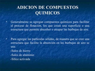 Generalmente se agregan compuestos químicos para facilitar el proceso de flotación, los que crean una superficie o una estructura que permite absorber o atrapar las burbujas de aire. Para agregar las partículas sólidas, de manera que se cree una estructura que facilite la absorción en las burbujas de aire se usa: -Sales de hierro -Sales de aluminio -Sílice activada ADICION DE COMPUESTOS QUIMICOS 