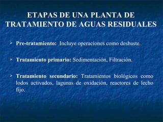 Pre-tratamiento:  Incluye operaciones como desbaste. Tratamiento primario:  Sedimentación, Filtración. Tratamiento secundario:  Tratamientos biológicos como lodos activados, lagunas de oxidación, reactores de lecho fijo. ETAPAS DE UNA PLANTA DE TRATAMIENTO DE AGUAS RESIDUALES 
