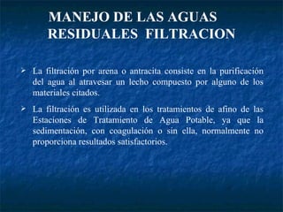 MANEJO DE LAS AGUAS  RESIDUALES  FILTRACION La filtración por arena o antracita consiste en la purificación del agua al atravesar un lecho compuesto por alguno de los materiales citados. La filtración es utilizada en los tratamientos de afino de las Estaciones de Tratamiento de Agua Potable , ya que la sedimentación, con coagulación o sin ella, normalmente no proporciona resultados satisfactorios. 