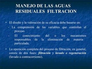 MANEJO DE LAS AGUAS  RESIDUALES  FILTRACION El diseño y la valoración de su eficacia debe basarse en: - La comprensión de las variables que controlan el   proceso. - El conocimiento del o los mecanismos   responsables de la eliminación de materia   particulada. La operación completa del proceso de filtración, en general, consta de dos fases:  filtración  y  lavado o regeneración  (lavado a contracorriente). 