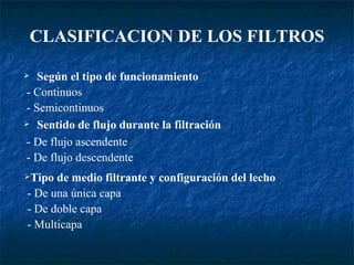 CLASIFICACION DE LOS FILTROS Según el tipo de funcionamiento - Continuos - Semicontinuos Sentido de flujo durante la filtración - De flujo ascendente - De flujo descendente Tipo de medio filtrante y configuración del lecho - De una única capa - De doble capa - Multicapa 