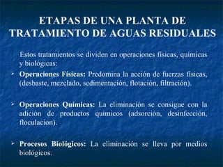 Estos tratamientos se dividen en operaciones físicas, químicas y biológicas: Operaciones Físicas:  Predomina la acción de fuerzas físicas, (desbaste, mezclado, sedimentación, flotación, filtración). Operaciones Químicas:  La eliminación se consigue con la adición de productos químicos (adsorción, desinfección, floculacion). Procesos Biológicos:  La eliminación se lleva por medios biológicos. ETAPAS DE UNA PLANTA DE TRATAMIENTO DE AGUAS RESIDUALES 