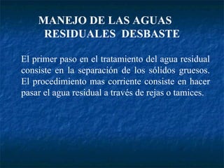 El primer paso en el tratamiento del agua residual consiste en la separación de los sólidos gruesos. El procedimiento mas corriente consiste en hacer pasar el agua residual a través de rejas o tamices. MANEJO DE LAS AGUAS  RESIDUALES  DESBASTE 
