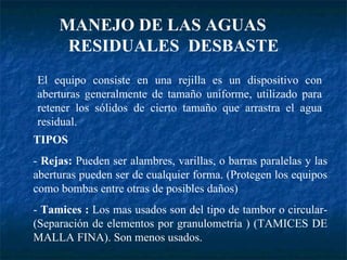 MANEJO DE LAS AGUAS  RESIDUALES  DESBASTE El equipo consiste en una rejilla es un dispositivo con aberturas generalmente de tamaño uniforme, utilizado para retener los sólidos de cierto tamaño que arrastra el agua residual. TIPOS -  Rejas:  Pueden ser alambres, varillas, o barras paralelas y las aberturas pueden ser de cualquier forma. (Protegen los equipos como bombas entre otras de posibles daños) -  Tamices :  Los mas usados son del tipo de tambor o circular-(Separación de elementos por granulometría ) (TAMICES DE MALLA FINA). Son menos usados. 