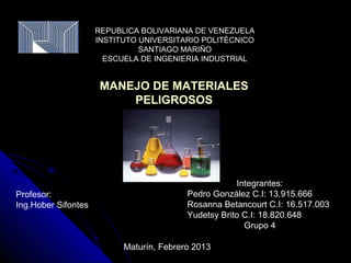 REPUBLICA BOLIVARIANA DE VENEZUELA
                     INSTITUTO UNIVERSITARIO POLITÈCNICO
                               SANTIAGO MARIÑO
                       ESCUELA DE INGENIERIA INDUSTRIAL


                      MANEJO DE MATERIALES
                          PELIGROSOS




                                                      Integrantes:
Profesor:                                 Pedro González C.I: 13.915.666
Ing.Hober Sifontes                        Rosanna Betancourt C.I: 16.517.003
                                          Yudetsy Brito C.I: 18.820.648
                                                        Grupo 4

                           Maturín, Febrero 2013
 