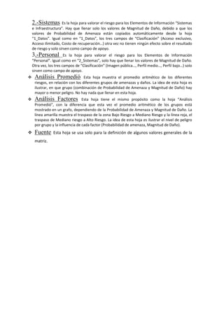 2.-Sistemas Es la hoja para valorar el riesgo para los Elementos de Información “Sistemas
e Infraestructura”. Hay que llenar solo los valores de Magnitud de Daño, debido a que los
valores de Probabilidad de Amenaza están copiados automáticamente desde la hoja
“1_Datos”. Igual como en “1_Datos”, los tres campos de “Clasificación” (Acceso exclusivo,
Acceso ilimitado, Costo de recuperación…) otra vez no tienen ningún efecto sobre el resultado
de riesgo y solo sirven como campo de apoyo.
3.-Personal Es la hoja para valorar el riesgo para los Elementos de Información
“Personal”. Igual como en “2_Sistemas”, solo hay que llenar los valores de Magnitud de Daño.
Otra vez, los tres campos de “Clasificación” (Imagen pública…, Perfil medio…, Perfil bajo…) solo
sirven como campo de apoyo.
 Análisis Promedió Esta hoja muestra el promedio aritmético de los diferentes
riesgos, en relación con los diferentes grupos de amenazas y daños. La idea de esta hoja es
ilustrar, en que grupo (combinación de Probabilidad de Amenaza y Magnitud de Daño) hay
mayor o menor peligro. No hay nada que llenar en esta hoja.
 Análisis Factores Esta hoja tiene el mismo propósito como la hoja “Análisis
Promedió”, con la diferencia que esta vez el promedio aritmético de los grupos está
mostrado en un grafo, dependiendo de la Probabilidad de Amenaza y Magnitud de Daño. La
línea amarilla muestra el traspaso de la zona Bajo Riesgo a Mediano Riesgo y la línea roja, el
traspaso de Mediano riesgo a Alto Riesgo. La idea de esta hoja es ilustrar el nivel de peligro
por grupo y la influencia de cada factor (Probabilidad de amenaza, Magnitud de Daño).
 Fuente Esta hoja se usa solo para la definición de algunos valores generales de la
matriz.
 