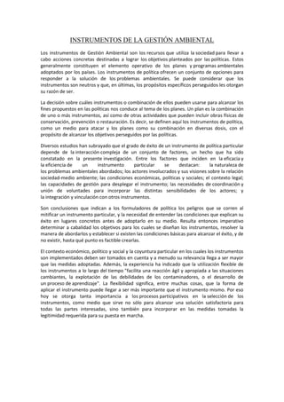 INSTRUMENTOS DE LA GESTIÓN AMBIENTAL
Los instrumentos de Gestión Ambiental son los recursos que utiliza la sociedad para llevar a
cabo acciones concretas destinadas a lograr los objetivos planteados por las políticas. Estos
generalmente constituyen el elemento operativo de los planes y programas ambientales
adoptados por los países. Los instrumentos de política ofrecen un conjunto de opciones para
responder a la solución de los problemas ambientales. Se puede considerar que los
instrumentos son neutros y que, en últimas, los propósitos específicos perseguidos les otorgan
su razón de ser.
La decisión sobre cuáles instrumentos o combinación de ellos pueden usarse para alcanzar los
fines propuestos en las políticas nos conduce al tema de los planes. Un plan es la combinación
de uno o más instrumentos, así como de otras actividades que pueden incluir obras físicas de
conservación, prevención o restauración. Es decir, se definen aquí los instrumentos de política,
como un medio para atacar y los planes como su combinación en diversas dosis, con el
propósito de alcanzar los objetivos perseguidos por las políticas.
Diversos estudios han subrayado que el grado de éxito de un instrumento de política particular
depende de la interacción compleja de un conjunto de factores, un hecho que ha sido
constatado en la presente investigación. Entre los factores que inciden en la eficacia y
la eficiencia de un instrumento particular se destacan: la naturaleza de
los problemas ambientales abordados; los actores involucrados y sus visiones sobre la relación
sociedad-medio ambiente; las condiciones económicas, políticas y sociales; el contexto legal;
las capacidades de gestión para desplegar el instrumento; las necesidades de coordinación y
unión de voluntades para incorporar las distintas sensibilidades de los actores; y
la integración y vinculación con otros instrumentos.
Son conclusiones que indican a los formuladores de política los peligros que se corren al
mitificar un instrumento particular, y la necesidad de entender las condiciones que explican su
éxito en lugares concretos antes de adoptarlo en su medio. Resulta entonces imperativo
determinar a cabalidad los objetivos para los cuales se diseñan los instrumentos, resolver la
manera de abordarlos y establecer si existen las condiciones básicas para alcanzar el éxito, y de
no existir, hasta qué punto es factible crearlas.
El contexto económico, político y social y la coyuntura particular en los cuales los instrumentos
son implementados deben ser tomados en cuenta y a menudo su relevancia llega a ser mayor
que las medidas adoptadas. Además, la experiencia ha indicado que la utilización flexible de
los instrumentos a lo largo del tiempo "facilita una reacción ágil y apropiada a las situaciones
cambiantes, la explotación de las debilidades de los contaminadores, o el desarrollo de
un proceso de aprendizaje". La flexibilidad significa, entre muchas cosas, que la forma de
aplicar el instrumento puede llegar a ser más importante que el instrumento mismo. Por eso
hoy se otorga tanta importancia a los procesos participativos en la selección de los
instrumentos, como medio que sirve no sólo para alcanzar una solución satisfactoria para
todas las partes interesadas, sino también para incorporar en las medidas tomadas la
legitimidad requerida para su puesta en marcha.
 