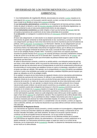 DIVERSIDAD DE LOS INSTRUMENTOS EN LA GESTIÓN
AMBIENTAL
1. Los instrumentos de regulación directa, denominados de comando y control, basados en la
promulgación de normas y en la ecuación coerción sanción; es decir, se trata de la forma tradicional de
hacer cumplir la ley llevada al campo de la conducta ambiental.
2. Los instrumentos administrativos consistentes en el otorgamiento de licencias permisos y demás
modos de adquirir el derecho a usar los recursos naturales previstos en las diferentes legislaciones. La
licencia ambiental ha sido el instrumento predominante dentro de esta categoría.
3. Los instrumentos económicos que están dirigidos a hacer que las fuerzas del mercado sean las
principales propiciadoras del cumplimiento de las metas ambientales de la sociedad.
4. La educación, la investigación, la asistencia técnica y la información ambiental conforman la cuarta
categoría.
Al hacer esta categorización, en este estudio no se adopta la aproximación según la cual el mundo de los
instrumentos de gestión ambiental se divide tajantemente en dos: económicos y comando y control. Es
una categorización que deja por fuera otros instrumentos de enorme importancia para los formuladores de
políticas, como la educación, la investigación y la información. Además, es una categorización que con
frecuencia ha sido utilizada como una estrategia para subrayar la superioridad de los instrumentos
económicos frente a los tradicionales instrumentos de regulación directa, que en últimas son la expresión
en el campo de la gestión ambiental de la forma más usual y conocida de hacer cumplir la ley.
Como lo han señalado Russel y Powell (1997): "Comando y control tiene una acepción peyorativa,
recuerda los grandes fracasos de la economía de comando del bloque comunista y tácitamente compara
la idea de control con la de libre como en el mercado libre". Comando y control no es, en síntesis, una
denominación neutra y no es útil para que el formulador de políticas entienda mejor cuáles son las
alternativas que tiene ante sí.
Al utilizar la denominación comando y control en su sentido estricto -una indicación precisa de qué hay
que hacer y cómo debe hacerse- serían muy pocos los instrumentos que caerían en esta categoría. Un
ejemplo de este tipo de instrumento sería el correspondiente al control de la contaminación producida por
los automóviles en muchos países que establece normas en cuanto a la descarga y requisitos en cuanto
al equipo que debe ser utilizado. Otro ejemplo, es el correspondiente a la pesca de salmón que establece
normas en cuanto a las cantidades que pueden ser extraídas y establece requisitos para los equipos que
deben ser utilizados con el fin de proteger al delfín.
En la realidad, la mayoría de los instrumentos de regulación directa y de los instrumentos administrativos
dejan abierta las opciones del cómo hacerse. En últimas, lo que caracteriza a los instrumentos de
regulación directa es el uso de sanciones como una de las formas para hacerlas cumplir. Sin embargo, la
presencia de la sanción no implica de ninguna manera la exclusión de otros instrumentos para cumplir
con la norma específica. Así, por ejemplo, la violación de las normas sobre protección de un bosque
natural privado puede conllevar una sanción penal o económica a su propietario; pero a su vez, ese
mismo propietario puede estar protegiendo ese bosque en virtud de incentivos económicos que le son
otorgados en el contexto de un programa basado en el pago de los servicios ambientales.
Si bien se reconoce que la dicotomía entre instrumentos económicos e instrumentos de comando y
control está bastante superada, todavía se suele estigmatizar estos últimos para vender aquellos o para
argüir a favor de los sistemas de cumplimiento voluntario. Pero la experiencia de la última década indica
que las autoridades están hoy en posibilidad de utilizar múltiples instrumentos para crear la estructura de
incentivos necesaria para alcanzar las metas ambientales trazadas. En síntesis, los instrumentos
económicos pueden complementarse entre sí o complementar a los de comando y control y en algunos
casos sustituirlos; además, son muchas las situaciones en que estos últimos continúan siendo la solución
más adecuada.
Instrumentos de Regulación Directa
Los instrumentos de regulación directa (comando y control) consisten en la promulgación y obligatoriedad
de leyes y normas que prescriben objetivos de calidad ambiental y de manejo y conservación de los
recursos naturales renovables y del medio ambiente. Se basan en la ecuación coerción-sanción, y
constituye una de las principales formas de intervención, con la que cuentan los Estados y
la comunidad internacional, para ejercer control normativo en los diferentes ámbitos de la sociedad.
Los instrumentos de regulación directa y los administrativos, o de comando y control, predominan en la
gestión ambiental. Los instrumentos económicos juegan un papel aún menor en el control de las
emisiones y en la conservación de los ecosistemas naturales, no obstante los interesantes avances que
se han hecho en la última década.
 
