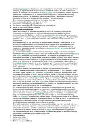 Una de las estrategias más utilizadas para prevenir y controlar la contaminación y en general, el deterioro
ambiental, es la promulgación de normas orientadas a establecer controles de calidad ambiental, de
emisión, de vertimiento y de concentración de residuos sólidos, cuyo incumplimiento genera la imposición
de sanciones. Con este mismo fin, se formulan normas sobre productos, procesos de producción y
estándares tecnológicos. Las regulaciones pueden también referirse a la prohibición o restricción
cuantitativa en el uso de los recursos naturales renovables y del medio ambiente.
Entre los instrumentos de regulación directa tenemos los siguientes:
Normas de calidad ambiental y estándares de emisión
Instrumentos administrativos y de planificación
Las licencias ambientales y los Estudios de Impacto Ambiental (EIA)
Planes de Adecuación y Manejo Ambiental
Instrumentos Administrativos
Desde la incorporación de políticas ambientales en la mayoría de los países en desarrollo, los
instrumentos administrativos que han sido predominantes corresponden a las estrategias de
ordenamiento y control. Se basa principalmente en la aplicación de instrumentos reglamentarios, como
normas, permisos y licencias, al igual que el control del uso del agua y el suelo. Este enfoque estratégico
permite al Estado, un grado razonable de certidumbre sobre el nivel de reducción predecible de la
contaminación.
Aunque este enfoque ha sido criticado por ser económicamente ineficiente y difícil de aplicar, se ha
logrado un progreso significativo en el cumplimiento de los objetivos de las políticas y legislaciones
ambientales. Entre algunos de los instrumentos tenemos: Evaluaciones, controles, autorizaciones y
regulaciones. Algunos ejemplos son las evaluaciones deimpacto ambiental y auditorías ambientales.
Instrumentos Económicos
Los instrumentos económicos usan las fuerzas del mercado para integrar las decisiones económicas y
ambientales. La literatura sobre la materia subraya que estos instrumentos deben suministrar los precios y
otras señales del mercado con el propósito de ayudar a las instancias decisorias a reconocer las
implicaciones ambientales de sus decisiones. Observa que la sanción económica como sistema coercitivo
para el cumplimiento de las regulaciones o normas establecidas en el contexto del sistema de comando y
control es un "instrumento de mercado muy débil" en la medida en que establece una gran rigidez en
la toma de decisiones individuales. Y, en contraste, arguye que un "instrumento de mercado muy sólido"
es aquel que permite a las fuerzas del mercado determinar la mejor manera de cumplir con una meta o
norma determinada.
Usualmente se entiende que un instrumento de mercado debe intentar equiparar o alinear
los costos privados con los costos sociales para reducir las externalidades. La teoría económica sugiere
que si fuera posible colocar un valor monetario al daño ambiental causado por la contaminación, sería
entonces posible establecer un cargo o gravamen ambiental igual al costo del daño producido, que sirva
como un desincentivo para el comportamiento depredador. El nivel resultante de la polución sería el nivel
teórico óptimo. En forma similar se sugiere colocar el pago de incentivos con el fin de que determinados
actores conserven un recurso natural particular (ej. un bosque). El valor del incentivo económico óptimo
sería aquel que se iguale a la suma de los valores de los múltiples servicios ambientales producidos a la
sociedad por ese recurso (si lo excede se trataría de un subsidio). Un "instrumento económico muy sólido"
sería entonces aquel que cumpla con este tipo de condiciones.
Los fundamentos teóricos de los instrumentos económicos así concebidos son muy atractivos, pero
existen muchos obstáculos para su puesta en marcha, entre los cuales se subrayan los referidos a la
valoración de los servicios ambientales, un hecho que ha limitado su uso tanto en el mundo desarrollado
como en desarrollo. En el caso de América Latina, la experiencia ha indicado que su puesta en marcha
exige una capacidad de gestión igual o mayor que la requerida por los instrumentos de comando y
control, una observación confirmada por el presente estudio. En otras palabras, muchas de las carencias
de capacidad institucional que explican parte de las dificultades para poner en marcha los instrumentos de
comando y control, explicarían también el modesto lugar que todavía ocupan los instrumentos
económicos dentro del cuadro de la gestión ambiental en la región.
En virtud de las anteriores consideraciones, en este estudio se adopta una visión más simple sobre los
instrumentos económicos. Los costos y beneficios de su utilización deberían evaluarse en relación con los
instrumentos de comando y control que producirían el mismo nivel de protección ambiental. Es decir,
nuestro compás apunta hacia el costo de alcanzar un objetivo ambiental predeterminado y tangible.
Las diversas experiencias de los países de la región se examinan aquí a partir de la clasificación de los
instrumentos económicos propuesta por Panayoutu (1994):
Sistemas de cargo
Instrumentos fiscales
Instrumentos financieros
Sistema de responsabilidades
 