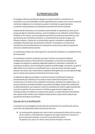 EUTROFIZACIÓN
En ecología el término eutrofización designa el enriquecimiento en nutrientes de un
ecosistema. El uso más extendido se refiere específicamente al aporte más o menos masivo de
nutrientes inorgánicos en un ecosistema acuático. Eutrofizado es aquel ecosistema
o ambiente caracterizado por una abundancia anormalmente alta de nutrientes.
El desarrollo de la biomasa en un ecosistema viene limitado, la mayoría de las veces, por la
escasez de algunos elementos químicos, como el nitrógeno en los ambientes continentales y
el fósforo en los marinos, que los productores primarios necesitan para desarrollarse y a los
que llamamos por ello factores limitantes. La contaminación puntual de las aguas, por
efluentes urbanos, o difusa, por la contaminación agraria o atmosférica, puede aportar
cantidades importantes de esos elementos limitantes. El resultado es un aumento de
la producción primaria (fotosíntesis) con importantes consecuencias sobre la composición,
estructura y dinámica del ecosistema.
La eutrofización produce de manera general un aumento de la biomasa y un empobrecimiento
de la diversidad.
En ecosistemas terrestres, las plantas que pasan a dominar son especies herbáceas
ecológicamente pioneras, frecuentemente cosmopolitas, con alta tasa de reproducción,
incapaces de competir en ambientes oligotrofos (pobres en nutrientes) o mesotrofos. En
ecosistemas acuáticos, con la eutrofización empiezan a proliferaralgas unicelulares, en general
algas verdes. En los océanos, la eutrofización local, a veces por causas naturales, puede
provocar una marea roja o marea blanca: laexplosión demográfica de una sola especie de alga,
que en muchos casos provoca la intoxicación de la fauna mayor.
La explosión de algas que acompaña a la primera fase de la eutrofización provoca un
enturbiamiento que impide que la luz penetre hasta el fondo del ecosistema. Como
consecuencia en el fondo se hace imposible la fotosíntesis, productora de oxígeno libre, a la
vez que aumenta la actividad metabólica consumidora de oxígeno (respiración aeróbica) de
los descomponedores, que empiezan a recibir los excedentes de materia orgánica producidos
cerca de la superficie. De esta manera en el fondo se agota pronto el oxígeno por la
actividad aerobia y el ambiente se vuelve pronto anóxico. La radical alteración del ambiente
que suponen estos cambios, hace inviable la existencia de la mayoría de las especies que
previamente formaban el ecosistema
Causas de la eutrofización
La principal causa antropogénica de procesos de eutrofización es la contaminación química.
Las formas más importantes desde este punto de vista son:
 La contaminación agropecuaria, sobre todo la contaminación difusa de los suelos y
de los acuíferos con fertilizantes inorgánicos de origen industrial o extractivo; o
por excrementos animales, a causa de una producción masiva
de ganado, aves, peces, etc. Estas causas aportan nitrógeno, en forma
 