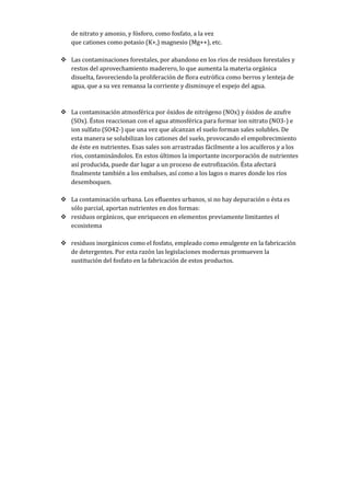 de nitrato y amonio, y fósforo, como fosfato, a la vez
que cationes como potasio (K+,) magnesio (Mg++), etc.
 Las contaminaciones forestales, por abandono en los ríos de residuos forestales y
restos del aprovechamiento maderero, lo que aumenta la materia orgánica
disuelta, favoreciendo la proliferación de flora eutrófica como berros y lenteja de
agua, que a su vez remansa la corriente y disminuye el espejo del agua.
 La contaminación atmosférica por óxidos de nitrógeno (NOx) y óxidos de azufre
(SOx). Éstos reaccionan con el agua atmosférica para formar ion nitrato (NO3-) e
ion sulfato (SO42-) que una vez que alcanzan el suelo forman sales solubles. De
esta manera se solubilizan los cationes del suelo, provocando el empobrecimiento
de éste en nutrientes. Esas sales son arrastradas fácilmente a los acuíferos y a los
ríos, contaminándolos. En estos últimos la importante incorporación de nutrientes
así producida, puede dar lugar a un proceso de eutrofización. Ésta afectará
finalmente también a los embalses, así como a los lagos o mares donde los ríos
desemboquen.
 La contaminación urbana. Los efluentes urbanos, si no hay depuración o ésta es
sólo parcial, aportan nutrientes en dos formas:
 residuos orgánicos, que enriquecen en elementos previamente limitantes el
ecosistema
 residuos inorgánicos como el fosfato, empleado como emulgente en la fabricación
de detergentes. Por esta razón las legislaciones modernas promueven la
sustitución del fosfato en la fabricación de estos productos.
 