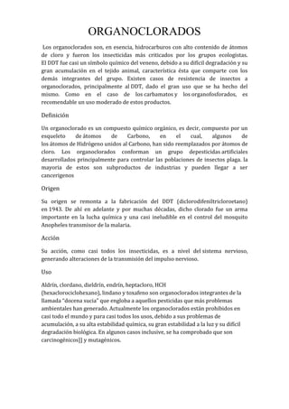 ORGANOCLORADOS
Los organoclorados son, en esencia, hidrocarburos con alto contenido de átomos
de cloro y fueron los insecticidas más criticados por los grupos ecologistas.
El DDT fue casi un símbolo químico del veneno, debido a su difícil degradación y su
gran acumulación en el tejido animal, característica ésta que comparte con los
demás integrantes del grupo. Existen casos de resistencia de insectos a
organoclorados, principalmente al DDT, dado el gran uso que se ha hecho del
mismo. Como en el caso de los carbamatos y los organofosforados, es
recomendable un uso moderado de estos productos.
Definición
Un organoclorado es un compuesto químico orgánico, es decir, compuesto por un
esqueleto de átomos de Carbono, en el cual, algunos de
los átomos de Hidrógeno unidos al Carbono, han sido reemplazados por átomos de
cloro. Los organoclorados conforman un grupo depesticidas artificiales
desarrollados principalmente para controlar las poblaciones de insectos plaga. la
mayoria de estos son subproductos de industrias y pueden llegar a ser
cancerigenos
Origen
Su origen se remonta a la fabricación del DDT (diclorodifeniltricloroetano)
en 1943. De ahí en adelante y por muchas décadas, dicho clorado fue un arma
importante en la lucha química y una casi ineludible en el control del mosquito
Anopheles transmisor de la malaria.
Acción
Su acción, como casi todos los insecticidas, es a nivel del sistema nervioso,
generando alteraciones de la transmisión del impulso nervioso.
Uso
Aldrín, clordano, dieldrín, endrín, heptacloro, HCH
(hexaclorociclohexano), lindano y toxafeno son organoclorados integrantes de la
llamada “docena sucia” que engloba a aquellos pesticidas que más problemas
ambientales han generado. Actualmente los organoclorados están prohibidos en
casi todo el mundo y para casi todos los usos, debido a sus problemas de
acumulación, a su alta estabilidad química, su gran estabilidad a la luz y su difícil
degradación biológica. En algunos casos inclusive, se ha comprobado que son
carcinogénicos]] y mutagénicos.
 