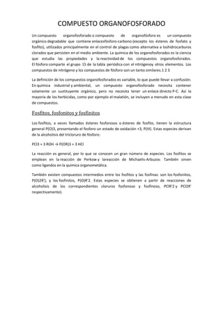 COMPUESTO ORGANOFOSFORADO
Un compuesto organofosforado o compuesto de organofósforo es un compuesto
orgánico degradable que contiene enlacesfósforo-carbono (excepto los ésteres de fosfato y
fosfito), utilizados principalmente en el control de plagas como alternativa a loshidrocarburos
clorados que persisten en el medio ambiente. La química de los organofosforados es la ciencia
que estudia las propiedades y la reactividad de los compuestos organofosforados.
El fósforo comparte el grupo 15 de la tabla periódica con el nitrógenoy otros elementos. Los
compuestos de nitrógeno y los compuestos de fósforo son un tanto similares.1 2 3
La definición de los compuestos organofosforados es variable, lo que puede llevar a confusión.
En química industrial y ambiental, un compuesto organofosforado necesita contener
solamente un sustituyente orgánico, pero no necesita tener un enlace directo P-C. Así la
mayoría de los herbicidas, como por ejemplo el malatión, se incluyen a menudo en esta clase
de compuestos.
Fosfitos, fosfonitos y fosfinitos
Los fosfitos, a veces llamados ésteres fosforosos o ésteres de fosfito, tienen la estructura
general P(O)3, presentando el fosforo un estado de oxidación +3, P(III). Estas especies derivan
de la alcoholisis del tricloruro de fósforo:
PCl3 + 3 ROH → P(OR)3 + 3 HCl
La reacción es general, por lo que se conocen un gran número de especies. Los fosfitos se
emplean en la reacción de Perkow y lareacción de Michaelis-Arbuzov. También sirven
como ligandos en la química organometálica.
También existen compuestos intermedios entre los fosfitos y las fosfinas: son los fosfonitos,
P(O)2R'), y los fosfinitos, P(O)R'2. Estas especies se obtienen a partir de reacciones de
alcoholisis de los correspondientes cloruros fosfonoso y fosfínoso, PClR'2 y PCl2R'
respectivamente).
 