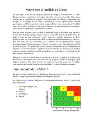 Matriz para el Análisis de Riesgo
La Matriz para el Análisis de Riesgo, es producto del proyecto de Seguimiento al “Taller
Centroamericano Ampliando la Libertad de Expresión: Herramientas para la colaboración,
información y comunicación seguras” y fue punto clave en analizar y determinar los
riesgos en el manejo de los datos e información de las organizaciones sociales
participantes. La Matriz, que basé en una hoja de cálculo, no dará un resultado detallado
sobre los riesgos y peligros de cada recurso (elemento de información) de la institución,
sino una mirada aproximada y generalizada de estos.
Hay que tomar en cuenta que el análisis de riesgo detallado, es un trabajo muy extenso y
consumidor de tiempo, porque requiere que se compruebe todos los posibles daños de
cada recurso de una institución contra todas las posibles amenazas, es decir
terminaríamos con un sinnúmero de grafos de riesgo que deberíamos analizar y clasificar.
Por otro lado, hay que reconocer que la mayoría de las organizaciones sociales
centroamericanas (el grupo meta del proyecto), ni cuentan con personal técnico específico
para los equipos de computación, ni con recursos económicos o mucho tiempo para
dedicarse o preocuparse por la seguridad de la información que manejan y en muchas
ocasiones tampoco por la formación adecuada de sus funcionarios en el manejo de las
herramientas informáticas.
Entonces lo que se pretende con el enfoque de la Matriz es localizar y visualizar los
recursos de una organización, que están más en peligro de sufrir un daño por algún
impacto negativo, para posteriormente ser capaz de tomar las decisiones y medidas
adecuadas para la superación de las vulnerabilidades y la reducción de las amenazas.
Fundamento de la Matriz
La Matriz la basé en el método de Análisis de Riesgo con un grafo de riesgo, usando la
formula Riesgo = Probabilidad de Amenaza x Magnitud de Daño
La Probabilidad de Amenaza y Magnitud de Daño pueden tomar los valores y condiciones
respectivamente
 1 = Insignificante (incluido
Ninguna)
 2 = Baja
 3 = Mediana
 4 = Alta
 