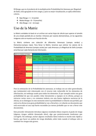 El Riesgo, que es el producto de la multiplicación Probabilidad de Amenaza por Magnitud
de Daño, está agrupado en tres rangos, y para su mejor visualización, se aplica diferentes
colores.
 Bajo Riesgo = 1 – 6 (verde)
 Medio Riesgo = 8 – 9 (amarillo)
 Alto Riesgo = 12 – 16 (rojo)
Uso de la Matriz
La Matriz verdadera la basé en un archivo con varias hojas de cálculo que superan el tamaño
de una simple pantalla de un monitor. Entonces por razones demostrativas, en las siguientes
imágenes solo se muestra una fracción de ella.
La Matriz contiene una colección de diferentes Amenazas (campos verdes) y
Elementos (campos rojos). Para llenar la Matriz, tenemos que estimar los valores de la
Probabilidad de Amenaza (campos azules) por cada Amenaza y la Magnitud de Daño (campos
amarillas) por cada Elemento de Información.
Para la estimación de la Probabilidad de amenazas, se trabaja con un valor generalizado,
que (solamente) está relacionado con el recurso más vulnerable de los elementos de
información, sin embargo usado para todos los elementos. Si por ejemplo existe una gran
probabilidad de que nos pueden robar documentos y equipos en la oficina, porque ya
entraron varias veces y no contamos todavía con una buena vigilancia nocturna de la
oficina, no se distingue en este momento entre la probabilidad si robarán una portátil, que
está en la oficina (con gran probabilidad se van a llevarla), o si robarán un documento que
está encerrado en una caja fuerte escondido (es menos probable que se van a llevar este
documento).
Este proceder obviamente introduce algunos resultados falsos respecto al grado de riesgo
(algunos riesgos saldrán demasiado altos), algo que posteriormente tendremos que
corregirlo. Sin embargo, excluir algunos resultados falsos todavía es mucho más rápido y
barato, que hacer un análisis de riesgo detallado, sobre todo cuando el enfoque solo es
combatir los riesgos más graves.
 
