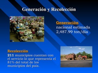 Generación y RecolecciónGeneración y Recolección
RecolecciónRecolección
211211 municipios cuentan conmunicipios cuentan con
el servicio lo que representa elel servicio lo que representa el
81% del total de los81% del total de los
municipios del país.municipios del país.
GeneraciónGeneración
nacional estimada
2,487.99 ton/día
 