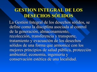 GESTION INTEGRAL DE LOSGESTION INTEGRAL DE LOS
DESECHOS SÓLIDOSDESECHOS SÓLIDOS
La Gestión Integral de los desechos sólidos, seLa Gestión Integral de los desechos sólidos, se
define como la disciplina asociada al controldefine como la disciplina asociada al control
de la generación, almacenamiento,de la generación, almacenamiento,
recolección, transferencia y transporte,recolección, transferencia y transporte,
tratamiento y evacuación de los desechostratamiento y evacuación de los desechos
sólidos de una forma que armonice con lossólidos de una forma que armonice con los
mejores principios de salud pública, protecciónmejores principios de salud pública, protección
ambiental, economía, ingeniería yambiental, economía, ingeniería y
conservación estética de una localidad.conservación estética de una localidad.
 