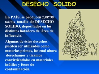 En PAÍS, se producen 2,487.99
ton/día ton/dia de DESECHO
SOLIDO, depositados en los
distintos botadero de área de
influencia.
Algunas de éstos desechos
pueden ser utilizados como
materias primas, los cual ahora
desechamos y tiramos
convirtiéndolos en materiales
inútiles y focos de
contaminación.
DESECHO SOLIDO
 