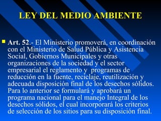LEY DEL MEDIO AMBIENTELEY DEL MEDIO AMBIENTE
 Art. 52.- El Ministerio promoverá, en coordinación
con el Ministerio de Salud Pública y Asistencia
Social, Gobiernos Municipales y otras
organizaciones de la sociedad y el sector
empresarial el reglamento y programas de
reducción en la fuente, reciclaje, reutilización y
adecuada disposición final de los desechos sólidos.
Para lo anterior se formulará y aprobará un
programa nacional para el manejo Integral de los
desechos sólidos, el cual incorporará los criterios
de selección de los sitios para su disposición final.
 