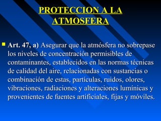 PROTECCION A LAPROTECCION A LA
ATMOSFERAATMOSFERA
 Art. 47, a)Art. 47, a) Asegurar que la atmósfera no sobrepaseAsegurar que la atmósfera no sobrepase
los niveles de concentración permisibles delos niveles de concentración permisibles de
contaminantes, establecidos en las normas técnicascontaminantes, establecidos en las normas técnicas
de calidad del aire, relacionadas con sustancias ode calidad del aire, relacionadas con sustancias o
combinación de estas, partículas, ruidos, olores,combinación de estas, partículas, ruidos, olores,
vibraciones, radiaciones y alteraciones lumínicas yvibraciones, radiaciones y alteraciones lumínicas y
provenientes de fuentes artificiales, fijas y móviles.provenientes de fuentes artificiales, fijas y móviles.
 