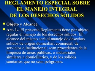 REGLAMENTO ESPECIAL SOBREREGLAMENTO ESPECIAL SOBRE
EL MANEJO INTEGRALEL MANEJO INTEGRAL
DE LOS DESECHOS SÓLIDOSDE LOS DESECHOS SÓLIDOS
 Objeto y AlcanceObjeto y Alcance
 Art. 1.-Art. 1.- El presente Reglamento tiene por objetoEl presente Reglamento tiene por objeto
regular el manejo de los desechos sólidosregular el manejo de los desechos sólidos.. ElEl
alcance del mismo será el manejo de desechosalcance del mismo será el manejo de desechos
sólidos de origen domiciliar, comercial, desólidos de origen domiciliar, comercial, de
servicios o institucional; sean procedentes de laservicios o institucional; sean procedentes de la
limpieza de áreas públicas, o industrialeslimpieza de áreas públicas, o industriales
similares a domiciliarios, y de los sólidossimilares a domiciliarios, y de los sólidos
sanitarios que no sean peligrosos.sanitarios que no sean peligrosos.
 