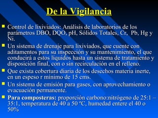 De la VigilanciaDe la Vigilancia
 Control de lixiviados: Análisis de laboratorios de losControl de lixiviados: Análisis de laboratorios de los
parámetros DBO, DQO, pH, Sólidos Totales, Cr, Pb, Hg yparámetros DBO, DQO, pH, Sólidos Totales, Cr, Pb, Hg y
Ni.Ni.
 Un sistema de drenaje para lixiviados, que cuente conUn sistema de drenaje para lixiviados, que cuente con
aditamentos para su inspección y su mantenimiento, el queaditamentos para su inspección y su mantenimiento, el que
conducirá a estos líquidos hasta un sistema de tratamiento yconducirá a estos líquidos hasta un sistema de tratamiento y
disposición final, con o sin recirculación en el relleno.disposición final, con o sin recirculación en el relleno.
 Que exista cobertura diaria de los desechos materia inerte,Que exista cobertura diaria de los desechos materia inerte,
cn un espeso r mínimo de 15 cms.cn un espeso r mínimo de 15 cms.
 Un sistema de emisión para gases, con aprovechamiento oUn sistema de emisión para gases, con aprovechamiento o
evacuación permanente.evacuación permanente.
 Para composteras:Para composteras: proporción carbono:nitrógeno de 25:1 –proporción carbono:nitrógeno de 25:1 –
35:1, temperatura de 40 a 50 ºC, humedad entere el 40 o35:1, temperatura de 40 a 50 ºC, humedad entere el 40 o
50%50%
 