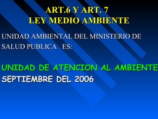 ART.6 Y ART. 7ART.6 Y ART. 7
LEY MEDIO AMBIENTELEY MEDIO AMBIENTE
UNIDAD AMBIENTAL DEL MINISTERIO DEUNIDAD AMBIENTAL DEL MINISTERIO DE
SALUD PUBLICA ES:SALUD PUBLICA ES:
UNIDAD DE ATENCION AL AMBIENTEUNIDAD DE ATENCION AL AMBIENTE
SEPTIEMBRE DEL 2006SEPTIEMBRE DEL 2006
 