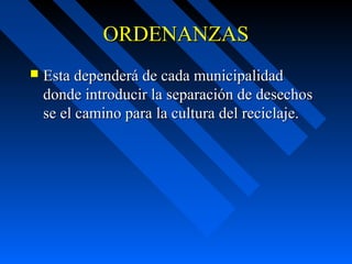 ORDENANZASORDENANZAS
 Esta dependerá de cada municipalidadEsta dependerá de cada municipalidad
donde introducir la separación de desechosdonde introducir la separación de desechos
se el camino para la cultura del reciclaje.se el camino para la cultura del reciclaje.
 