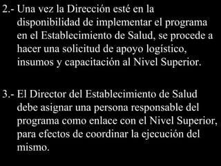 2.- Una vez la Dirección esté en la2.- Una vez la Dirección esté en la
disponibilidad de implementar el programadisponibilidad de implementar el programa
en el Establecimiento de Salud, se procede aen el Establecimiento de Salud, se procede a
hacer una solicitud de apoyo logístico,hacer una solicitud de apoyo logístico,
insumos y capacitación al Nivel Superior.insumos y capacitación al Nivel Superior.
3.- El Director del Establecimiento de Salud3.- El Director del Establecimiento de Salud
debe asignar una persona responsable deldebe asignar una persona responsable del
programa como enlace con el Nivel Superior,programa como enlace con el Nivel Superior,
para efectos de coordinar la ejecución delpara efectos de coordinar la ejecución del
mismo.mismo.
 