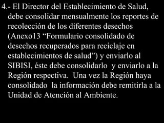 4.- El Director del Establecimiento de Salud,4.- El Director del Establecimiento de Salud,
debe consolidar mensualmente los reportes dedebe consolidar mensualmente los reportes de
recolección de los diferentes desechosrecolección de los diferentes desechos
(Anexo13 “Formulario consolidado de(Anexo13 “Formulario consolidado de
desechos recuperados para reciclaje endesechos recuperados para reciclaje en
establecimientos de salud”) y enviarlo alestablecimientos de salud”) y enviarlo al
SIBISI, éste debe consolidarlo y enviarlo a laSIBISI, éste debe consolidarlo y enviarlo a la
Región respectiva. Una vez la Región hayaRegión respectiva. Una vez la Región haya
consolidado la información debe remitirla a laconsolidado la información debe remitirla a la
Unidad de Atención al Ambiente.Unidad de Atención al Ambiente.
 
