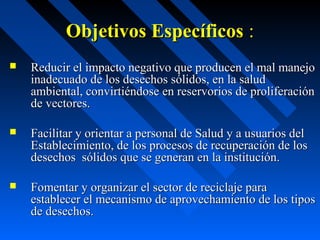 Objetivos EspecíficosObjetivos Específicos ::
 Reducir el impacto negativo que producen el mal manejoReducir el impacto negativo que producen el mal manejo
inadecuado de los desechos sólidos, en la saludinadecuado de los desechos sólidos, en la salud
ambiental, convirtiéndose en reservorios de proliferaciónambiental, convirtiéndose en reservorios de proliferación
de vectores.de vectores.
 Facilitar y orientar a personal de Salud y a usuarios delFacilitar y orientar a personal de Salud y a usuarios del
Establecimiento, de los procesos de recuperación de losEstablecimiento, de los procesos de recuperación de los
desechos sólidos que se generan en la institución.desechos sólidos que se generan en la institución.
 Fomentar y organizar el sector de reciclaje paraFomentar y organizar el sector de reciclaje para
establecer el mecanismo de aprovechamiento de los tiposestablecer el mecanismo de aprovechamiento de los tipos
de desechos.de desechos.
 