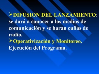DIFUSION DEL LANZAMIENTO:
se dará a conocer a los medios de
comunicación y se haran cuñas de
radio.
Operativización y Monitoreo.
Ejecución del Programa.
 