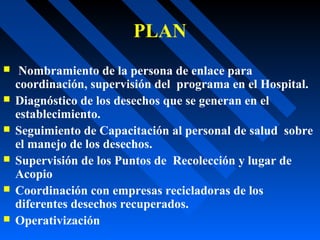 PLAN
 Nombramiento de la persona de enlace para
coordinación, supervisión del programa en el Hospital.
 Diagnóstico de los desechos que se generan en el
establecimiento.
 Seguimiento de Capacitación al personal de salud sobre
el manejo de los desechos.
 Supervisión de los Puntos de Recolección y lugar de
Acopio
 Coordinación con empresas recicladoras de los
diferentes desechos recuperados.
 Operativización
 
