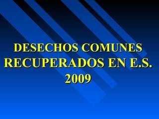 DESECHOS COMUNESDESECHOS COMUNES
RECUPERADOS EN E.S.RECUPERADOS EN E.S.
20092009
 