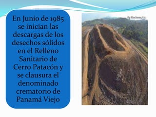 En Junio de 1985
se inician las
descargas de los
desechos sólidos
en el Relleno
Sanitario de
Cerro Patacón y
se clausura el
denominado
crematorio de
Panamá Viejo

 