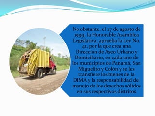 No obstante, el 27 de agosto de
1999, la Honorable Asamblea
Legislativa, aprueba la Ley No.
41, por la que crea una
Dirección de Aseo Urbano y
Domiciliario, en cada uno de
los municipios de Panamá, San
Miguelito y Colón y se les
transfiere los bienes de la
DIMA y la responsabilidad del
manejo de los desechos sólidos
en sus respectivos distritos

 