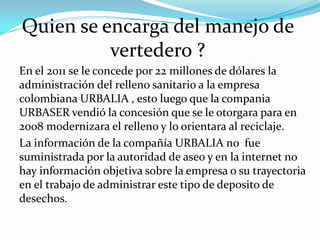 Quien se encarga del manejo de
vertedero ?
En el 2011 se le concede por 22 millones de dólares la
administración del relleno sanitario a la empresa
colombiana URBALIA , esto luego que la compania
URBASER vendió la concesión que se le otorgara para en
2008 modernizara el relleno y lo orientara al reciclaje.
La información de la compañía URBALIA no fue
suministrada por la autoridad de aseo y en la internet no
hay información objetiva sobre la empresa o su trayectoria
en el trabajo de administrar este tipo de deposito de
desechos.

 