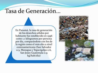 Tasa de Generación…
En Panamá, la tasa de generación
de los desechos sólidos por
habitante fue establecido en 1996
como 1.1 kilogramos por persona
por día, comparándose con los de
la región como el más alto a nivel
centroamericano (San Salvador
0.5, Managua y Tegucigalpa 0.6,
San Josey Guatemala 0.9
kg/hab/dia)

 
