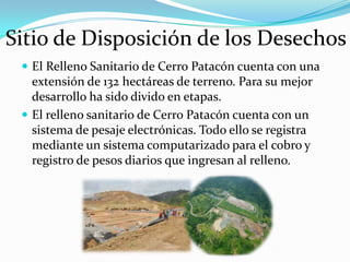 Sitio de Disposición de los Desechos
 El Relleno Sanitario de Cerro Patacón cuenta con una

extensión de 132 hectáreas de terreno. Para su mejor
desarrollo ha sido divido en etapas.
 El relleno sanitario de Cerro Patacón cuenta con un
sistema de pesaje electrónicas. Todo ello se registra
mediante un sistema computarizado para el cobro y
registro de pesos diarios que ingresan al relleno.

 
