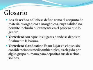 Glosario
 Los desechos sólido se define como el conjunto de

materiales orgánicos e inorgánicos, cuya calidad no
permite incluirlo nuevamente en el proceso que lo
generó.
 Vertedero son aquellos lugares donde se deposita
finalmente la basura.
 Vertedero clandestino Es un lugar en el que, sin
consideraciones medioambientales, es elegido por
algún grupo humano para depositar sus desechos
sólidos.

 
