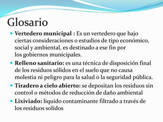 Glosario
 Vertedero municipal : Es un vertedero que bajo

ciertas consideraciones o estudios de tipo económico,
social y ambiental, es destinado a ese fin por
los gobiernos municipales.
 Relleno sanitario: es una técnica de disposición final
de los residuos sólidos en el suelo que no causa
molestia ni peligro para la salud o la seguridad pública.
 Tiradero a cielo abierto: se depositan los residuos sin
control o métodos de reducción de daño ambiental
 Lixiviado: liquido contaminante filtrado a través de
los residuos solidos

 