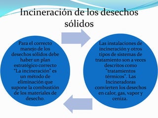 Incineración de los desechos
sólidos
Para el correcto
manejo de los
desechos sólidos debe
haber un plan
estratégico correcto
“La incineración” es
un método de
eliminación que
supone la combustión
de los materiales de
desecho.

Las instalaciones de
incineración y otros
tipos de sistemas de
tratamiento son a veces
descritos como
"tratamientos
térmicos". Las
Incineradoras
convierten los desechos
en calor, gas, vapor y
ceniza.

 