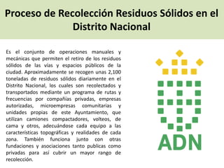 Proceso de Recolección Residuos Sólidos en el
Distrito Nacional
Es el conjunto de operaciones manuales y
mecánicas que permiten el retiro de los residuos
sólidos de las vías y espacios públicos de la
ciudad. Aproximadamente se recogen unas 2,100
toneladas de residuos sólidos diariamente en el
Distrito Nacional, los cuales son recolectados y
transportados mediante un programa de rutas y
frecuencias por compañías privadas, empresas
autorizadas, microempresas comunitarias y
unidades propias de este Ayuntamiento, que
utilizan camiones compactadores, volteos, de
cama y otros, adecuándose cada equipo a las
características topográficas y realidades de cada
zona. También funciona junto con otras
fundaciones y asociaciones tanto publicas como
privadas para así cubrir un mayor rango de
recolección.
 