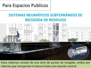 Para Espacios Publicos
SISTEMAS NEUMÁTICOS SUBTERRÁNEOS DE
RECOGIDA DE RESIDUOS
Estos sistemas constan de una serie de puntos de recogida, unidos por
tuberías que transportan la basura hasta una estación central.
 