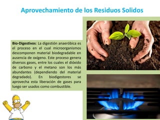 Aprovechamiento de los Residuos Solidos
Bio-Digestivos: La digestión anaeróbica es
el proceso en el cual microorganismos
descomponen material biodegradable en
ausencia de oxígeno. Este proceso genera
diversos gases, entre los cuales el dióxido
de carbono y el metano son los más
abundantes (dependiendo del material
degradado). En biodigestores se
aprovecha esta liberación de gases para
luego ser usados como combustible.
 